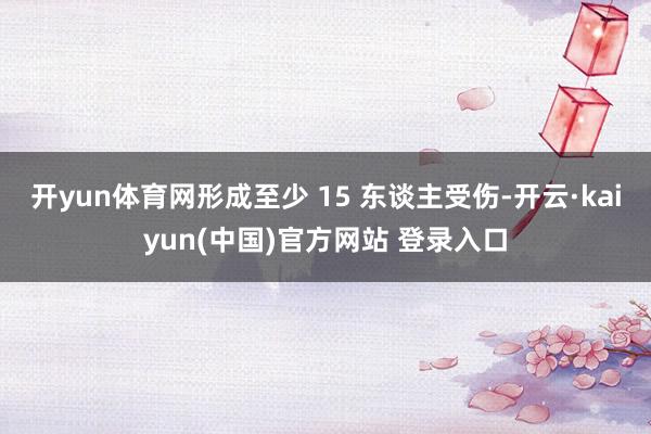 开yun体育网形成至少 15 东谈主受伤-开云·kaiyun(中国)官方网站 登录入口