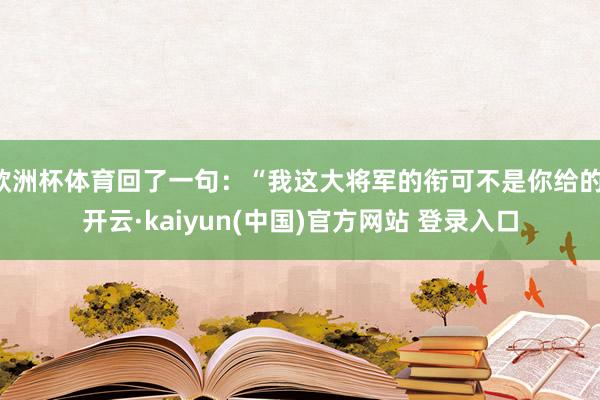 欧洲杯体育回了一句：“我这大将军的衔可不是你给的-开云·kaiyun(中国)官方网站 登录入口