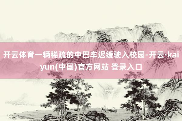 开云体育一辆稀疏的中巴车迟缓驶入校园-开云·kaiyun(中国)官方网站 登录入口