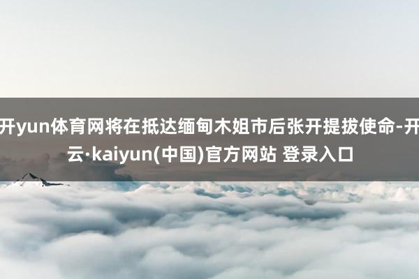 开yun体育网将在抵达缅甸木姐市后张开提拔使命-开云·kaiyun(中国)官方网站 登录入口