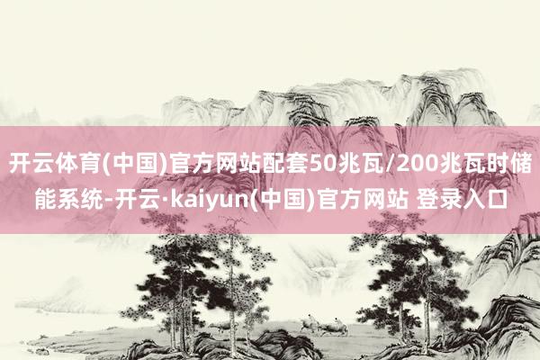 开云体育(中国)官方网站配套50兆瓦/200兆瓦时储能系统-开云·kaiyun(中国)官方网站 登录入口