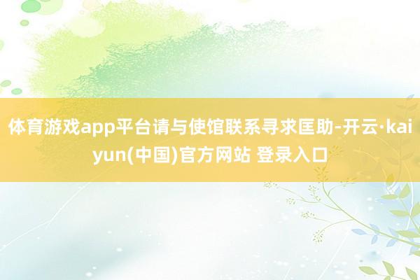 体育游戏app平台请与使馆联系寻求匡助-开云·kaiyun(中国)官方网站 登录入口