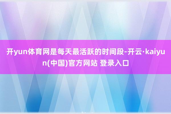 开yun体育网是每天最活跃的时间段-开云·kaiyun(中国)官方网站 登录入口