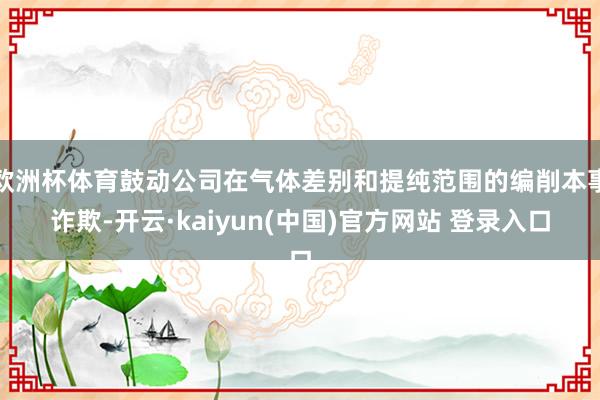 欧洲杯体育鼓动公司在气体差别和提纯范围的编削本事诈欺-开云·kaiyun(中国)官方网站 登录入口