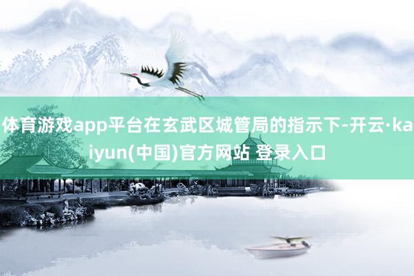 体育游戏app平台在玄武区城管局的指示下-开云·kaiyun(中国)官方网站 登录入口