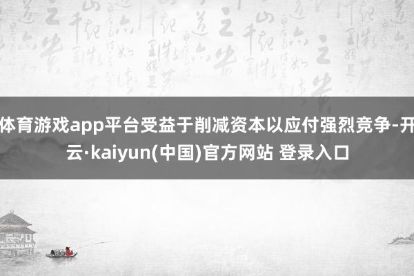 体育游戏app平台受益于削减资本以应付强烈竞争-开云·kaiyun(中国)官方网站 登录入口